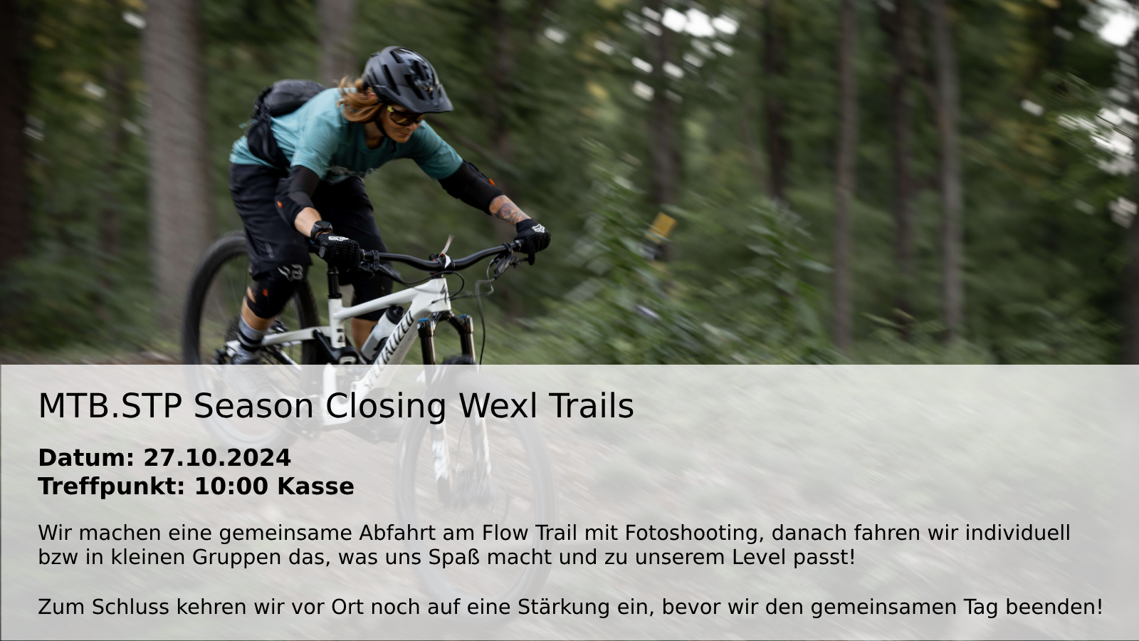 Foto von einer Mountainbikerin auf einem weißen Rad, die im Wald bergab fährt. Text: MTB.STP Season Closing Wexl Trails  Datum: 27.10.2024
Treffpunkt: 10:00 Kasse  Wir machen eine gemeinsame Abfahrt am Flow Trail mit Fotoshooting, danach fahren wir individuell
bzw in kleinen Gruppen das, was uns Spaß macht und zu unserem Level passt!  Zum Schluss kehren wir vor Ort noch auf eine Stärkung ein, bevor wir den gemeinsamen Tag beenden!